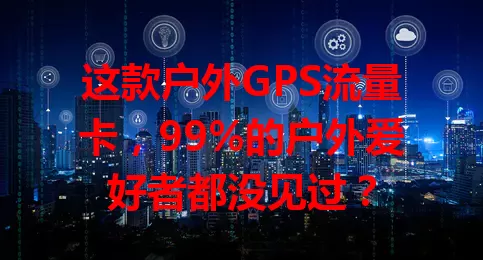 这款户外GPS流量卡，99%的户外爱好者都没见过？