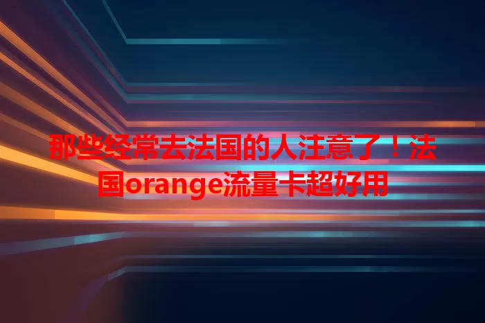 那些经常去法国的人注意了！法国orange流量卡超好用