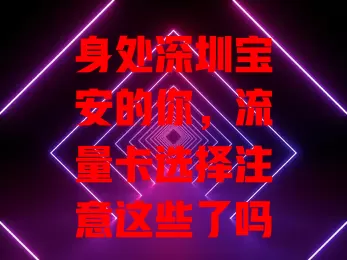 身处深圳宝安的你，流量卡选择注意这些了吗？