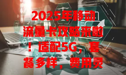 2025年移动流量卡攻略来啦！适配5G，套餐多样，费用灵活，服务升级，速看！