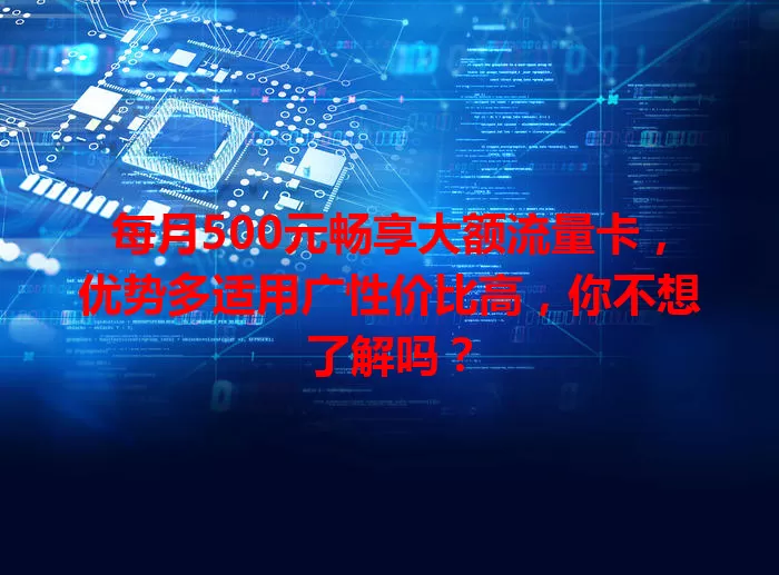 每月500元畅享大额流量卡，优势多适用广性价比高，你不想了解吗？
