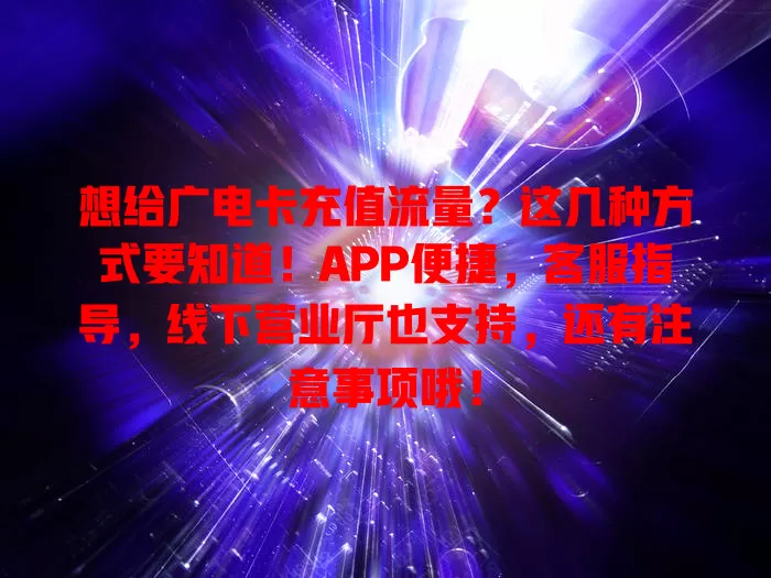 想给广电卡充值流量？这几种方式要知道！APP便捷，客服指导，线下营业厅也支持，还有注意事项哦！