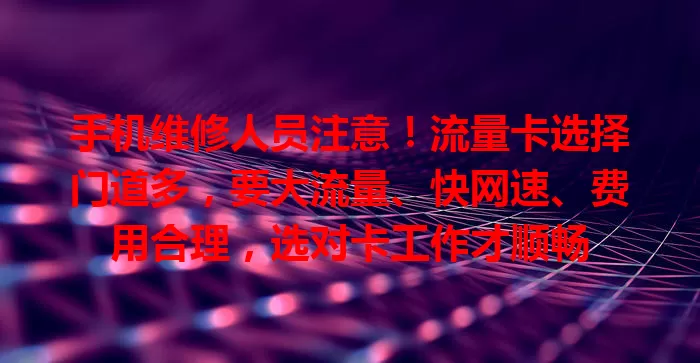 手机维修人员注意！流量卡选择门道多，要大流量、快网速、费用合理，选对卡工作才顺畅