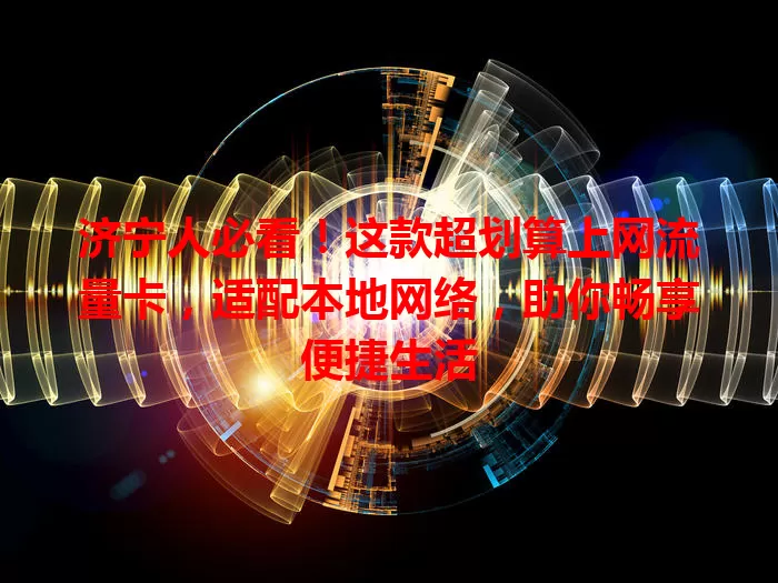 济宁人必看！这款超划算上网流量卡，适配本地网络，助你畅享便捷生活