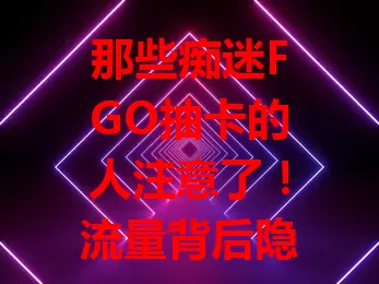 那些痴迷FGO抽卡的人注意了！流量背后隐藏这些秘密