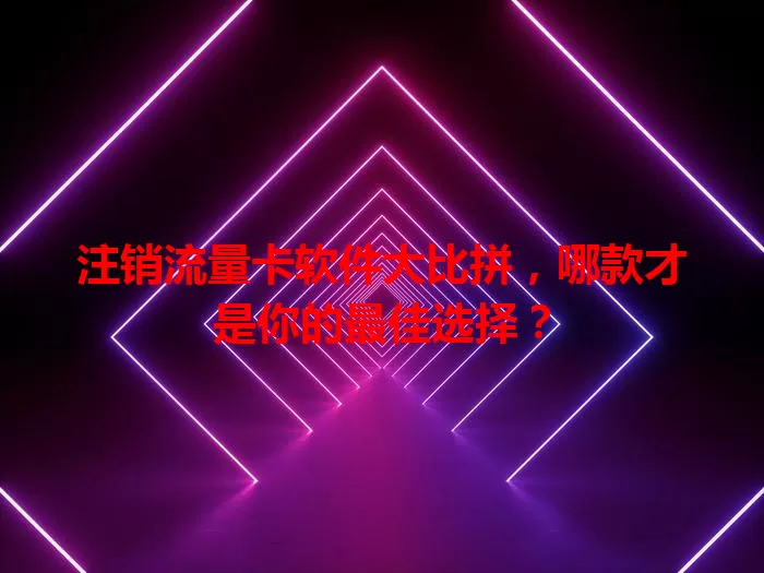 注销流量卡软件大比拼，哪款才是你的最佳选择？