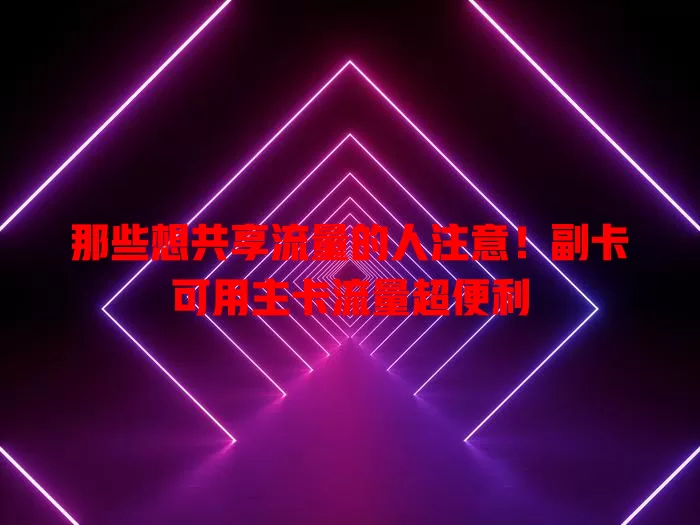 那些想共享流量的人注意！副卡可用主卡流量超便利
