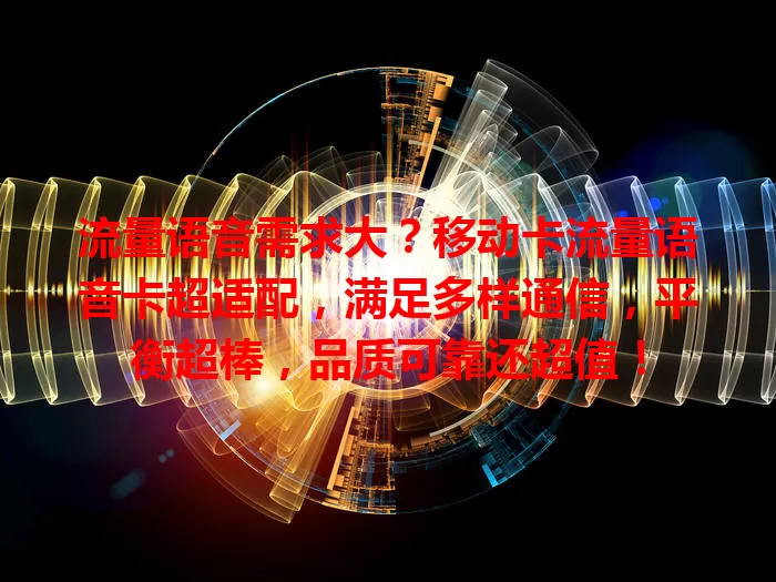 流量语音需求大？移动卡流量语音卡超适配，满足多样通信，平衡超棒，品质可靠还超值！