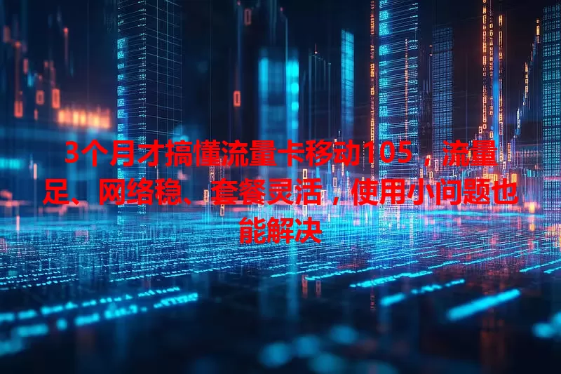 3个月才搞懂流量卡移动105，流量足、网络稳、套餐灵活，使用小问题也能解决