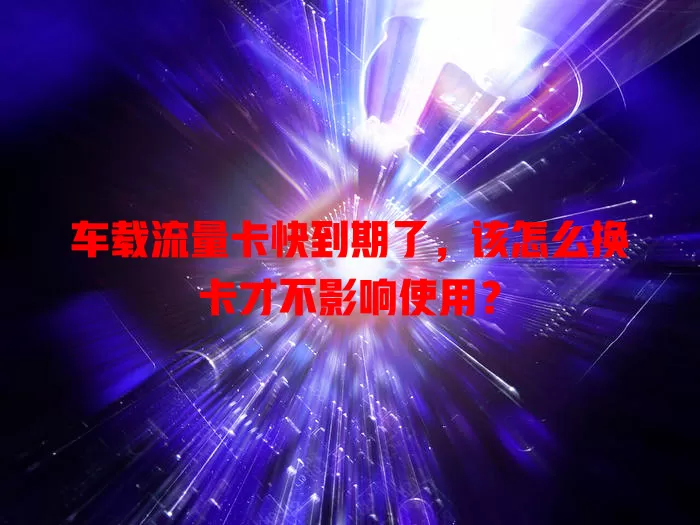 车载流量卡快到期了，该怎么换卡才不影响使用？