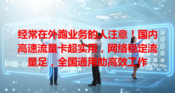 经常在外跑业务的人注意！国内高速流量卡超实用，网络稳定流量足，全国通用助高效工作