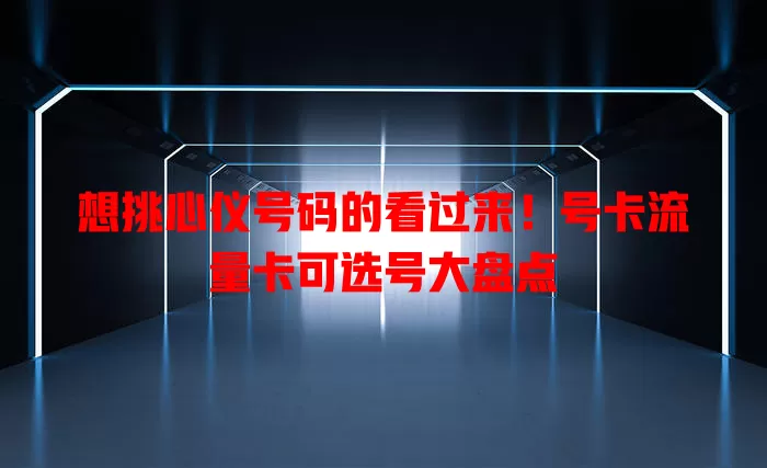 想挑心仪号码的看过来！号卡流量卡可选号大盘点