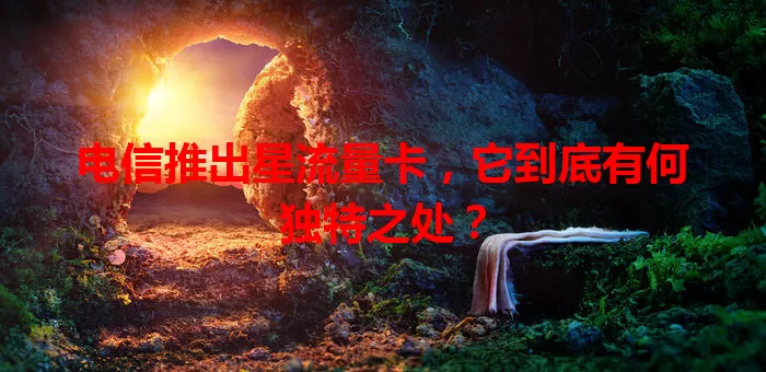 电信推出星流量卡，它到底有何独特之处？