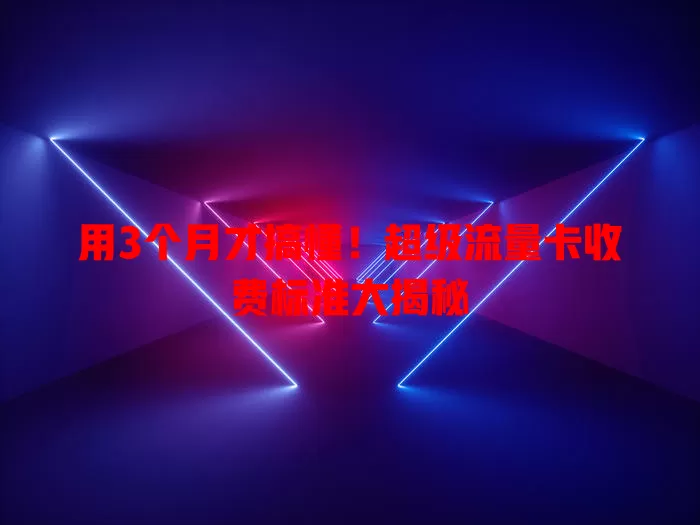 用3个月才搞懂！超级流量卡收费标准大揭秘