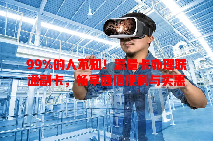 99%的人不知！流量卡办理联通副卡，畅享通信便利与实惠