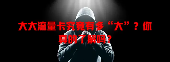 大大流量卡究竟有多“大”？你真的了解吗？