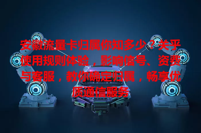 安徽流量卡归属你知多少？关乎使用规则体验，影响信号、资费与客服，教你确定归属，畅享优质通信服务