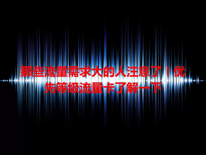 那些流量需求大的人注意了！优先等级流量卡了解一下