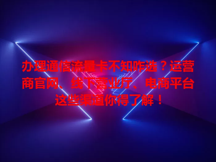 办理通信流量卡不知咋选？运营商官网、线下营业厅、电商平台这些渠道你得了解！