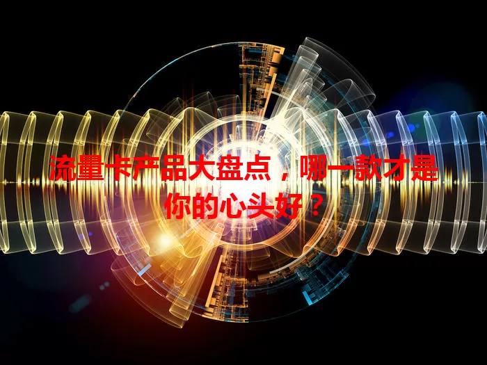 流量卡产品大盘点，哪一款才是你的心头好？