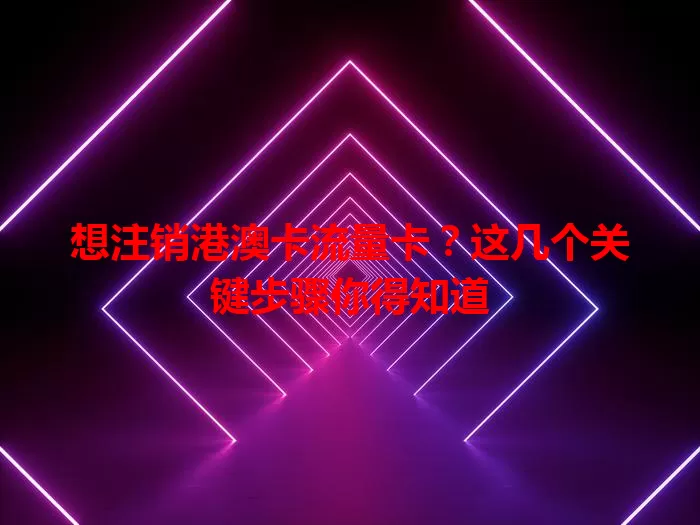 想注销港澳卡流量卡？这几个关键步骤你得知道