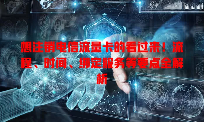 想注销电信流量卡的看过来！流程、时间、绑定服务等要点全解析