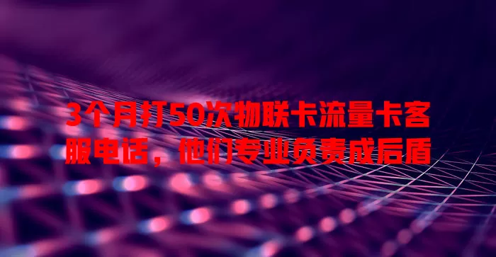 3个月打50次物联卡流量卡客服电话，他们专业负责成后盾