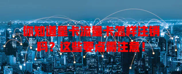 你知道星卡流量卡怎样注销吗？这些要点需注意！