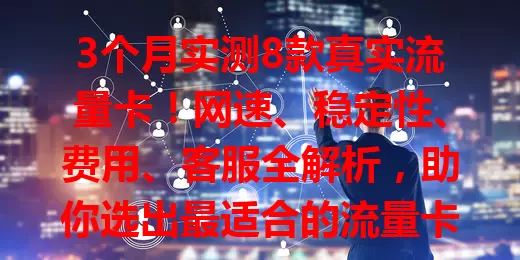 3个月实测8款真实流量卡！网速、稳定性、费用、客服全解析，助你选出最适合的流量卡