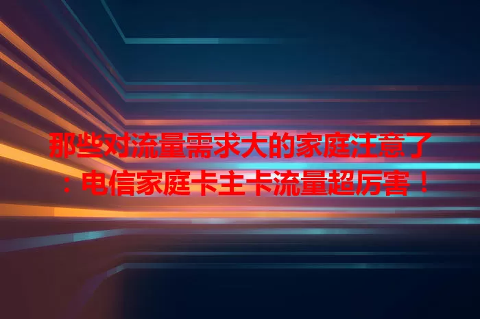 那些对流量需求大的家庭注意了：电信家庭卡主卡流量超厉害！
