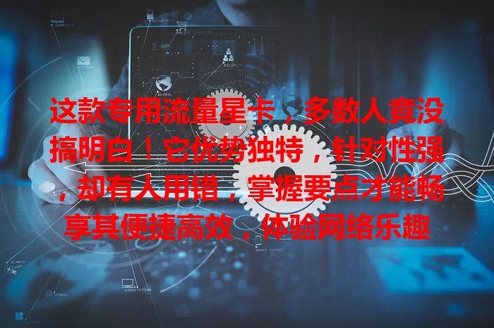 这款专用流量星卡，多数人竟没搞明白！它优势独特，针对性强，却有人用错，掌握要点才能畅享其便捷高效，体验网络乐趣