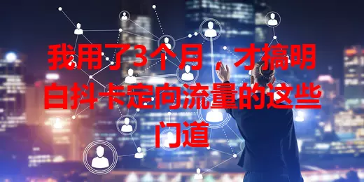 我用了3个月，才搞明白抖卡定向流量的这些门道