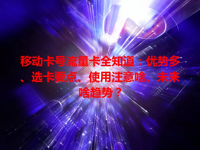 移动卡号流量卡全知道：优势多、选卡要点、使用注意啥、未来啥趋势？