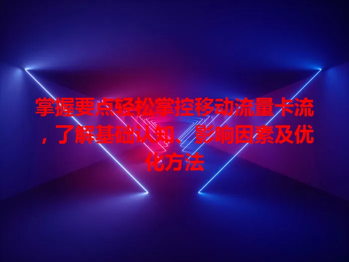 掌握要点轻松掌控移动流量卡流，了解基础认知、影响因素及优化方法