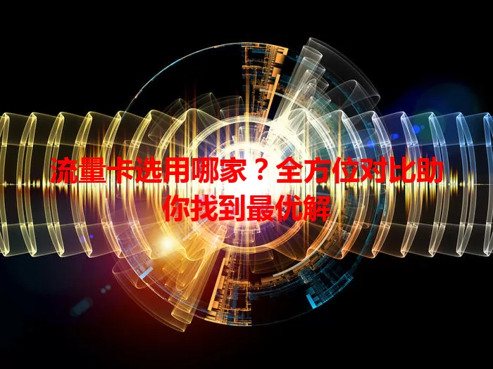 流量卡选用哪家？全方位对比助你找到最优解