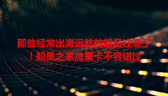 那些经常出海远航的船员注意了！船员之家流量卡不容错过