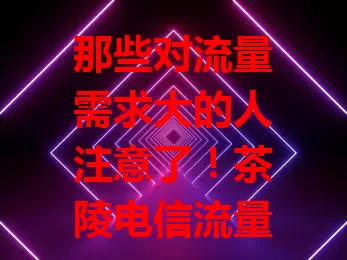 那些对流量需求大的人注意了！茶陵电信流量卡超划算