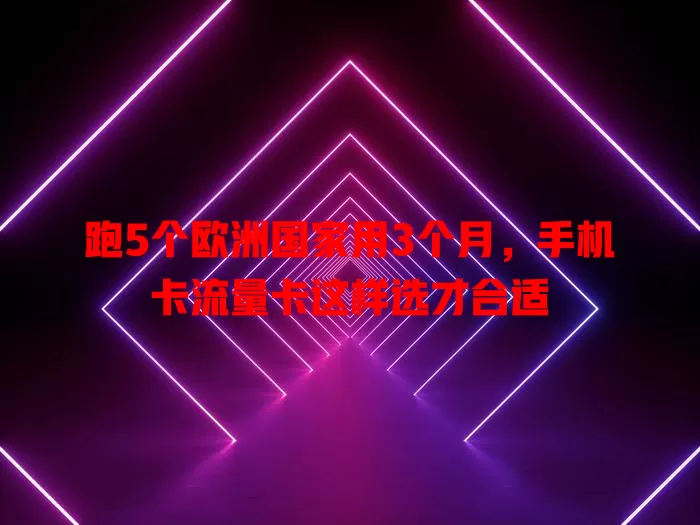 跑5个欧洲国家用3个月，手机卡流量卡这样选才合适