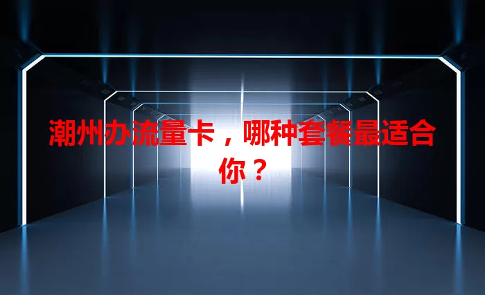 潮州办流量卡，哪种套餐最适合你？