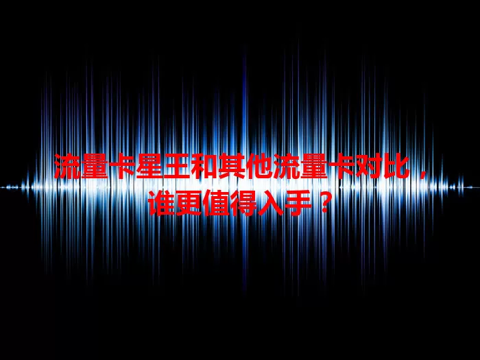 流量卡星王和其他流量卡对比，谁更值得入手？
