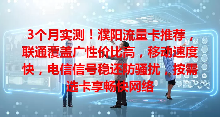 3个月实测！濮阳流量卡推荐，联通覆盖广性价比高，移动速度快，电信信号稳还防骚扰，按需选卡享畅快网络