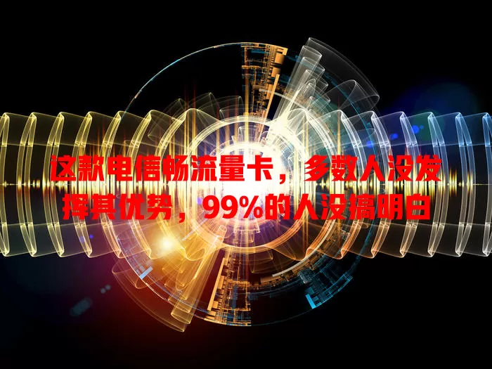 这款电信畅流量卡，多数人没发挥其优势，99%的人没搞明白