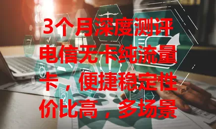 3个月深度测评电信无卡纯流量卡，便捷稳定性价比高，多场景可用！用前这些要注意