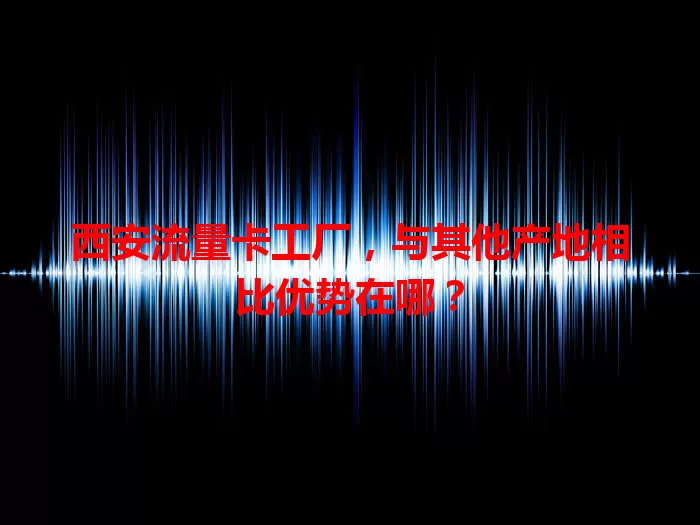 西安流量卡工厂，与其他产地相比优势在哪？
