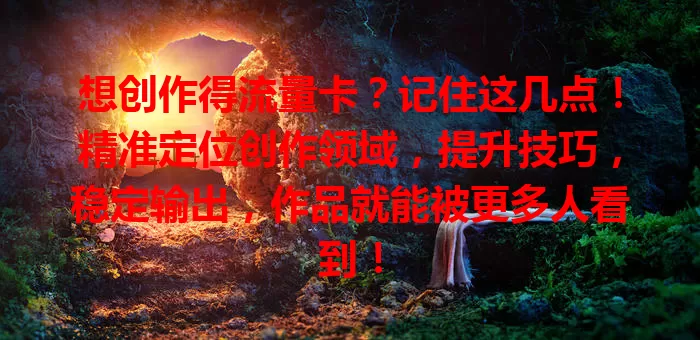 想创作得流量卡？记住这几点！精准定位创作领域，提升技巧，稳定输出，作品就能被更多人看到！