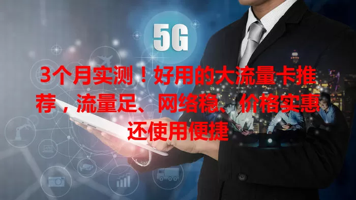 3个月实测！好用的大流量卡推荐，流量足、网络稳、价格实惠还使用便捷