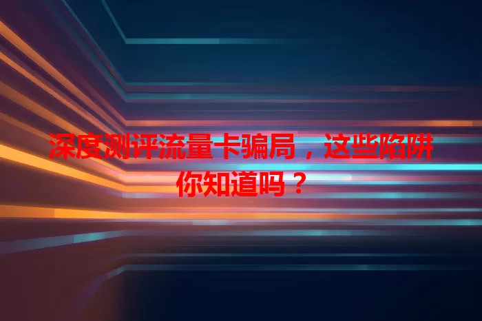 深度测评流量卡骗局，这些陷阱你知道吗？