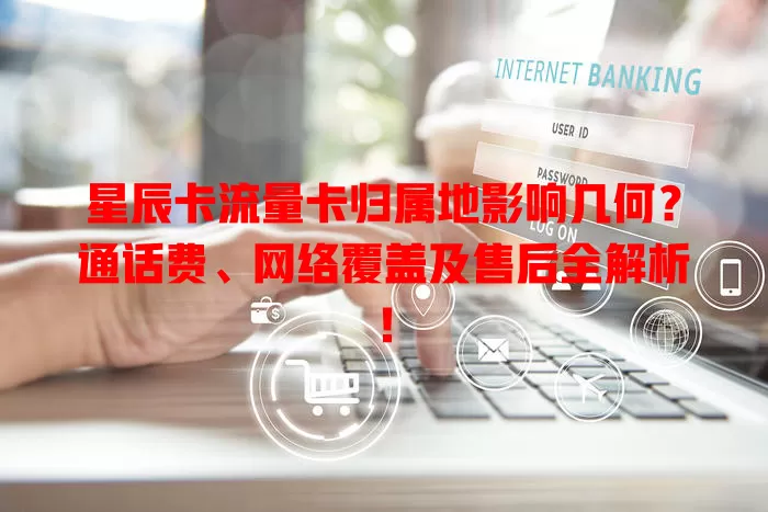 星辰卡流量卡归属地影响几何？通话费、网络覆盖及售后全解析！