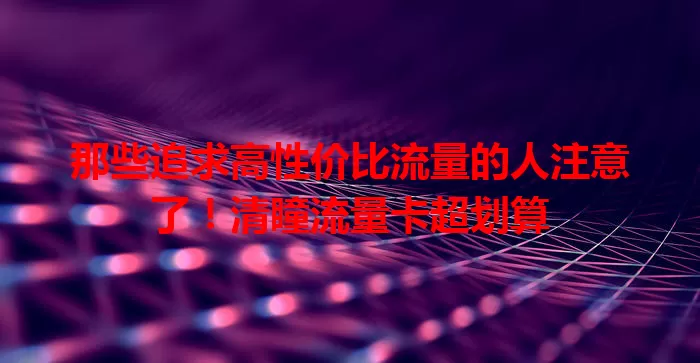 那些追求高性价比流量的人注意了！清瞳流量卡超划算