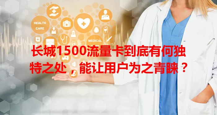 长城1500流量卡到底有何独特之处，能让用户为之青睐？